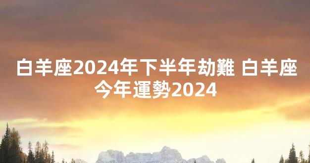 白羊座2024年下半年劫難 白羊座今年運勢2024